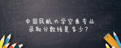 ​中国民航大学空乘专业录取分数线是多少？